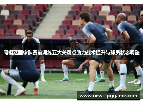 阿根廷国家队赛前训练五大关键点助力战术提升与球员状态调整