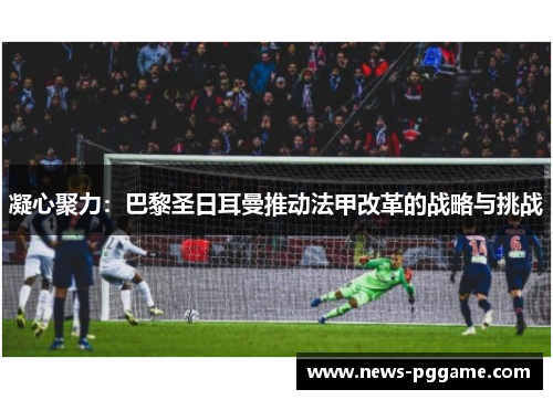凝心聚力：巴黎圣日耳曼推动法甲改革的战略与挑战