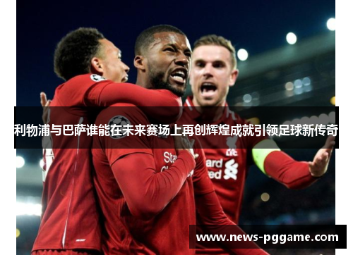 利物浦与巴萨谁能在未来赛场上再创辉煌成就引领足球新传奇