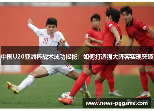 中国U20亚洲杯战术成功揭秘：如何打造强大阵容实现突破