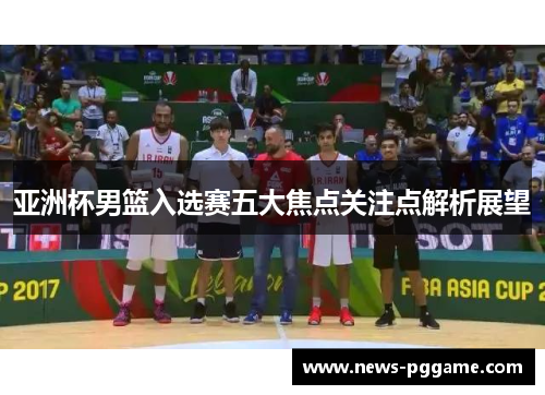 亚洲杯男篮入选赛五大焦点关注点解析展望