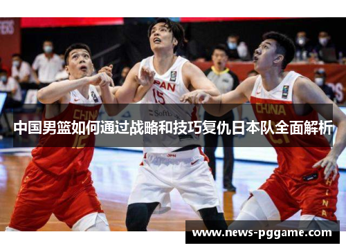 中国男篮如何通过战略和技巧复仇日本队全面解析