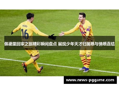 佩德里回家之旅精彩瞬间盘点 展现少年天才归属感与情感连结