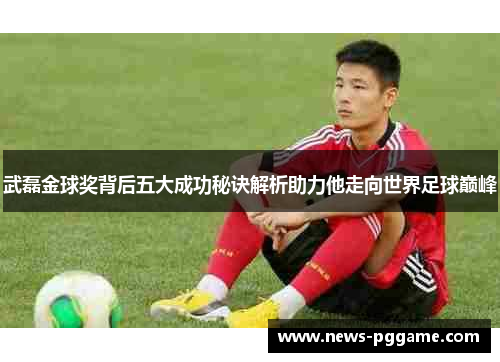 武磊金球奖背后五大成功秘诀解析助力他走向世界足球巅峰