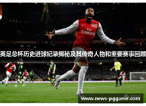 英足总杯历史进球纪录揭秘及其传奇人物和重要赛事回顾