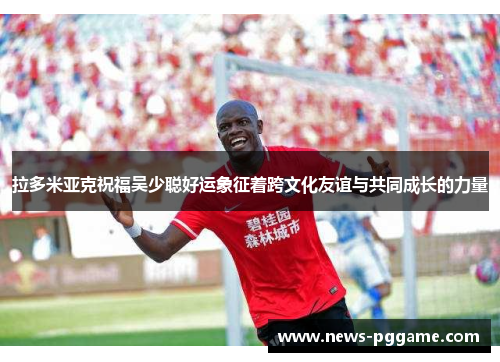 拉多米亚克祝福吴少聪好运象征着跨文化友谊与共同成长的力量