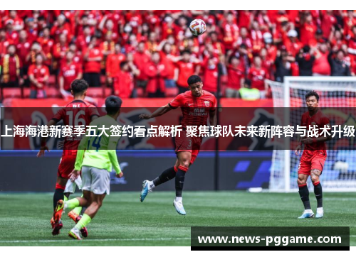 上海海港新赛季五大签约看点解析 聚焦球队未来新阵容与战术升级