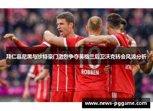 拜仁慕尼黑与沙特豪门激烈争夺英格兰后卫沃克转会风波分析