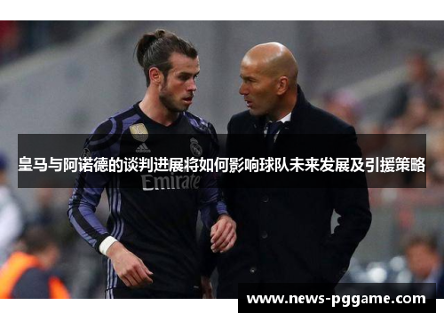 皇马与阿诺德的谈判进展将如何影响球队未来发展及引援策略