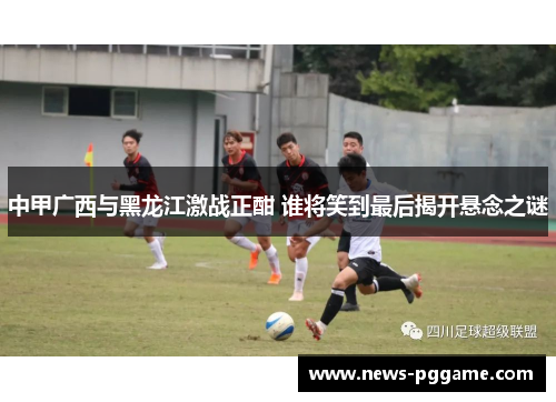中甲广西与黑龙江激战正酣 谁将笑到最后揭开悬念之谜