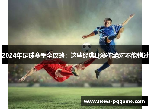 2024年足球赛季全攻略：这些经典比赛你绝对不能错过