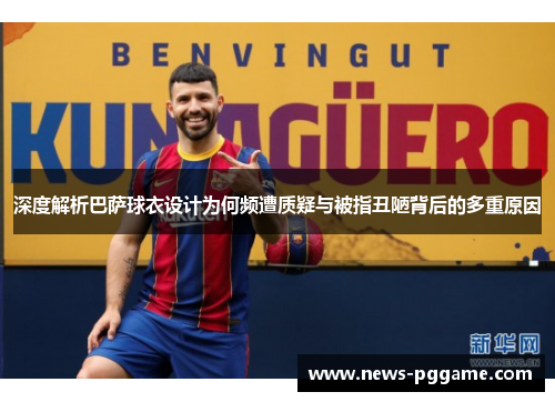 深度解析巴萨球衣设计为何频遭质疑与被指丑陋背后的多重原因