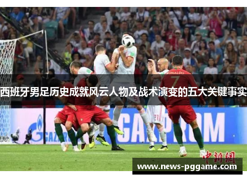 西班牙男足历史成就风云人物及战术演变的五大关键事实