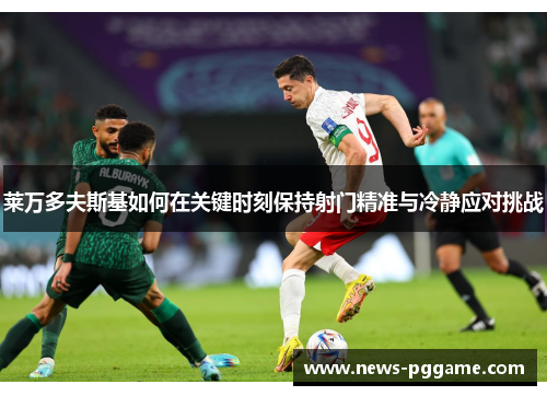莱万多夫斯基如何在关键时刻保持射门精准与冷静应对挑战
